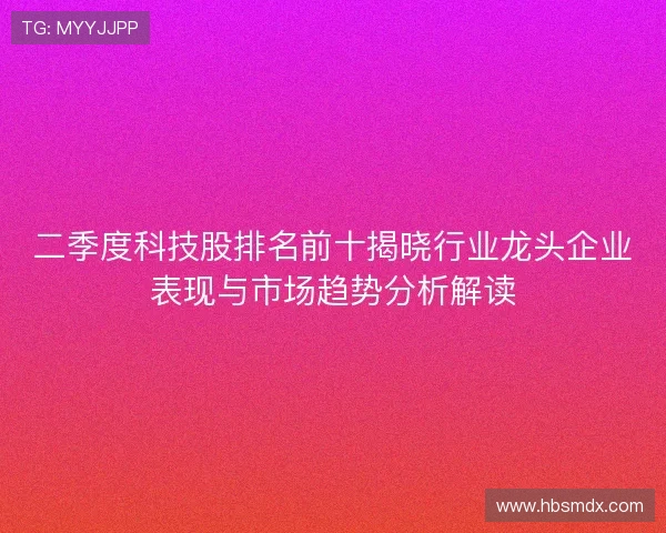 二季度科技股排名前十揭晓行业龙头企业表现与市场趋势分析解读